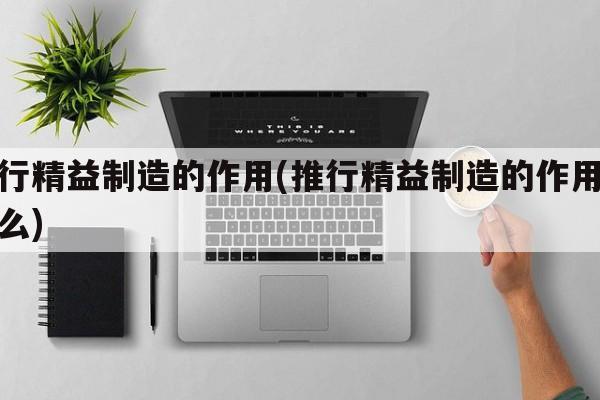 推行精益制造的作用(推行精益制造的作用是什么)
